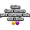 Quien
fuera ternera
para tomarme toda
esa Leche