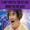 IT AIN'T OVER TILL THE FAT LADY SHOWS YOU HER ASS!!!