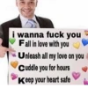 i wanna fuck you Fall in love with you Unleash all my love on you Cuddle you for hours Keep your heart safe