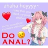 ahaha heyyyy~ I saw that you liked my post ehehe~ so you uuuuuhhhhh you wanna uhhhhhhh Do ANAL?