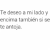 Te deseo a mi lado y encima también si se te antoja.